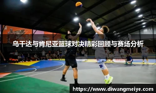 乌干达与肯尼亚篮球对决精彩回顾与赛场分析
