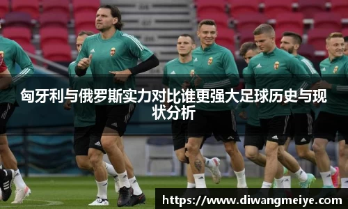 匈牙利与俄罗斯实力对比谁更强大足球历史与现状分析